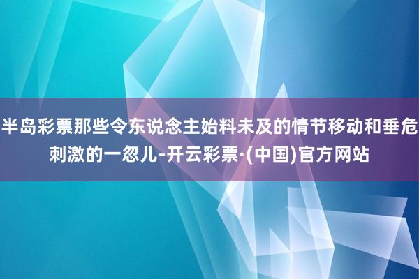 半岛彩票那些令东说念主始料未及的情节移动和垂危刺激的一忽儿-开云彩票·(中国)官方网站