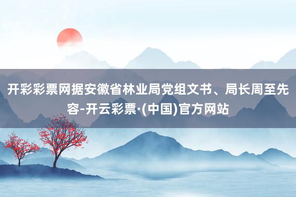 开彩彩票网 据安徽省林业局党组文书、局长周至先容-开云彩票·(中国)官方网站