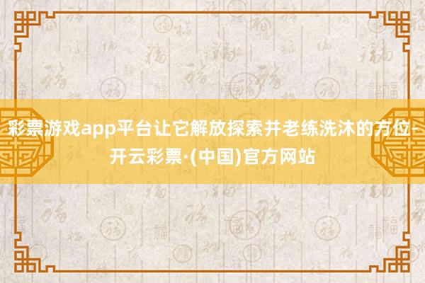 彩票游戏app平台让它解放探索并老练洗沐的方位-开云彩票·(中国)官方网站