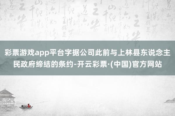 彩票游戏app平台字据公司此前与上林县东说念主民政府缔结的条约-开云彩票·(中国)官方网站