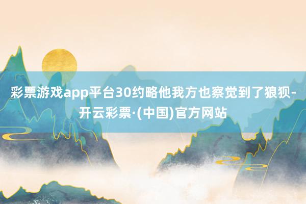 彩票游戏app平台30约略他我方也察觉到了狼狈-开云彩票·(中国)官方网站