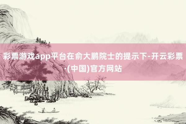 彩票游戏app平台在俞大鹏院士的提示下-开云彩票·(中国)官方网站