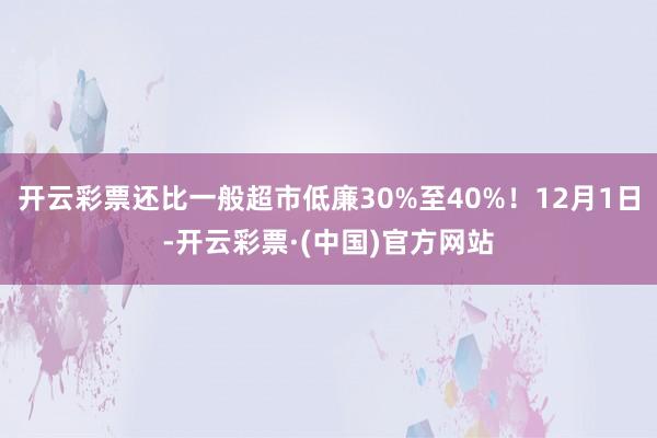 开云彩票还比一般超市低廉30%至40%！12月1日-开云彩票·(中国)官方网站