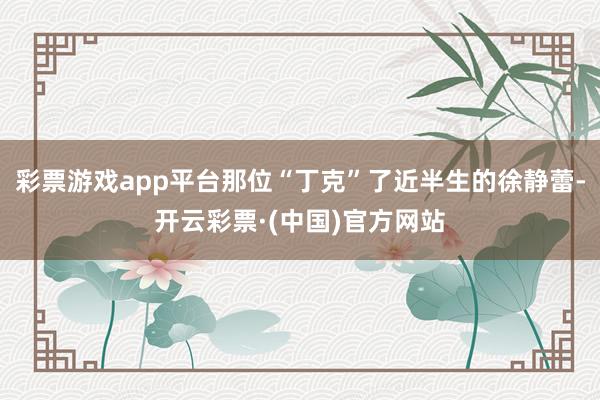 彩票游戏app平台那位“丁克”了近半生的徐静蕾-开云彩票·(中国)官方网站