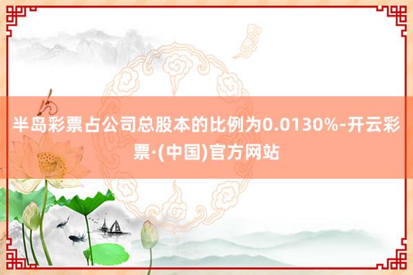 半岛彩票占公司总股本的比例为0.0130%-开云彩票·(中国)官方网站