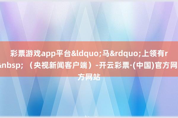 彩票游戏app平台“马”上领有rr (央视新闻客户端)-开云彩票·(中国)官方网站