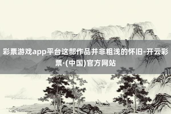 彩票游戏app平台这部作品并非粗浅的怀旧-开云彩票·(中国)官方网站