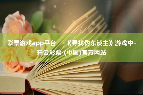 彩票游戏app平台    ·《寻找伪东谈主》游戏中-开云彩票·(中国)官方网站