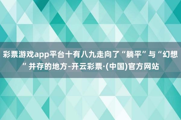 彩票游戏app平台十有八九走向了“躺平”与“幻想”并存的地方-开云彩票·(中国)官方网站