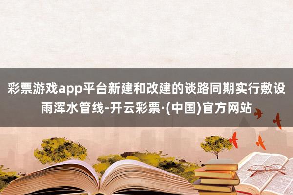 彩票游戏app平台新建和改建的谈路同期实行敷设雨浑水管线-开云彩票·(中国)官方网站