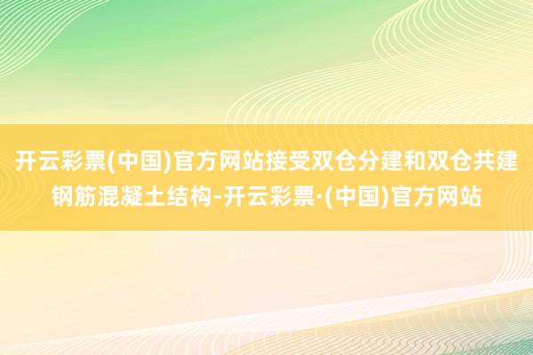 开云彩票(中国)官方网站接受双仓分建和双仓共建钢筋混凝土结构-开云彩票·(中国)官方网站