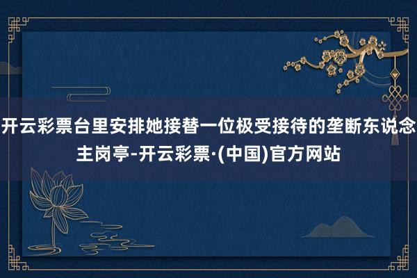 开云彩票台里安排她接替一位极受接待的垄断东说念主岗亭-开云彩票·(中国)官方网站
