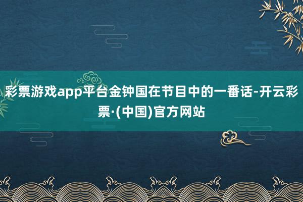 彩票游戏app平台金钟国在节目中的一番话-开云彩票·(中国)官方网站