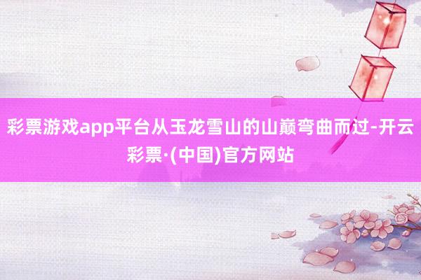 彩票游戏app平台从玉龙雪山的山巅弯曲而过-开云彩票·(中国)官方网站