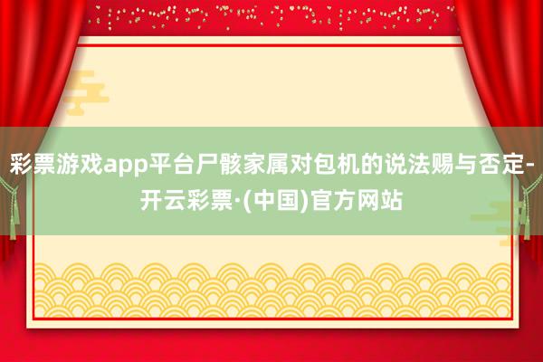 彩票游戏app平台尸骸家属对包机的说法赐与否定-开云彩票·(中国)官方网站