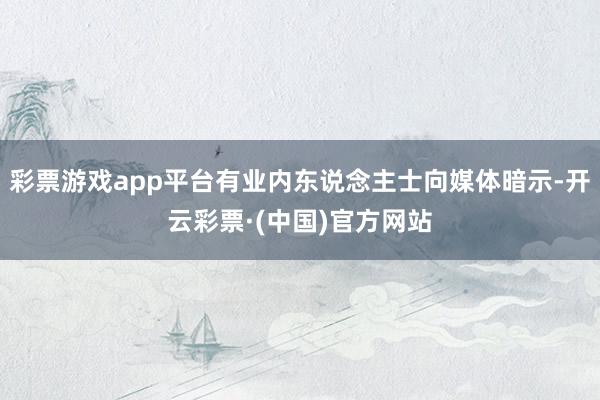 彩票游戏app平台有业内东说念主士向媒体暗示-开云彩票·(中国)官方网站