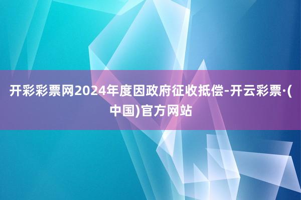 开彩彩票网2024年度因政府征收抵偿-开云彩票·(中国)官方网站