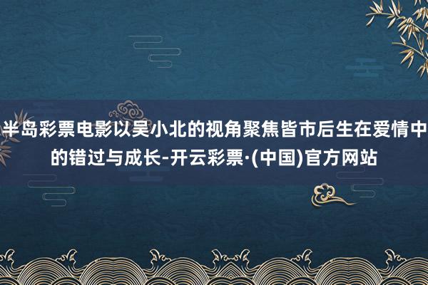 半岛彩票电影以吴小北的视角聚焦皆市后生在爱情中的错过与成长-开云彩票·(中国)官方网站