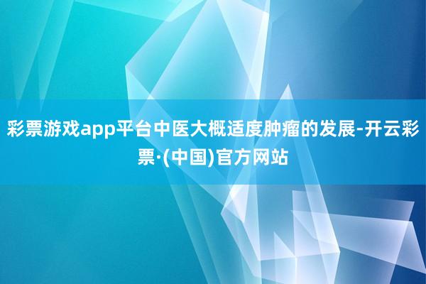 彩票游戏app平台中医大概适度肿瘤的发展-开云彩票·(中国)官方网站