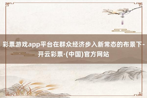 彩票游戏app平台在群众经济步入新常态的布景下-开云彩票·(中国)官方网站