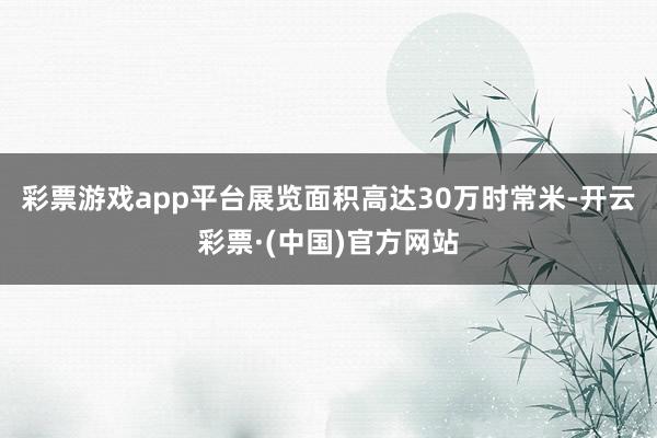 彩票游戏app平台展览面积高达30万时常米-开云彩票·(中国)官方网站