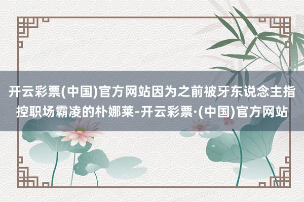 开云彩票(中国)官方网站因为之前被牙东说念主指控职场霸凌的朴娜莱-开云彩票·(中国)官方网站