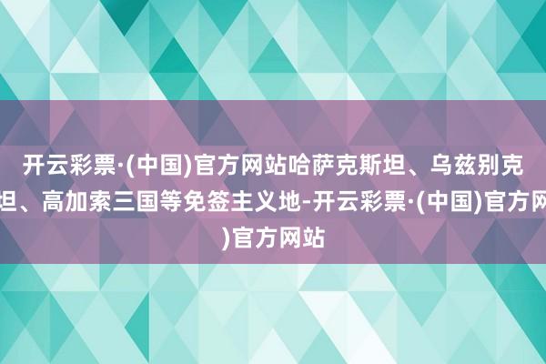 开云彩票·(中国)官方网站哈萨克斯坦、乌兹别克斯坦、高加索三国等免签主义地-开云彩票·(中国)官方网站