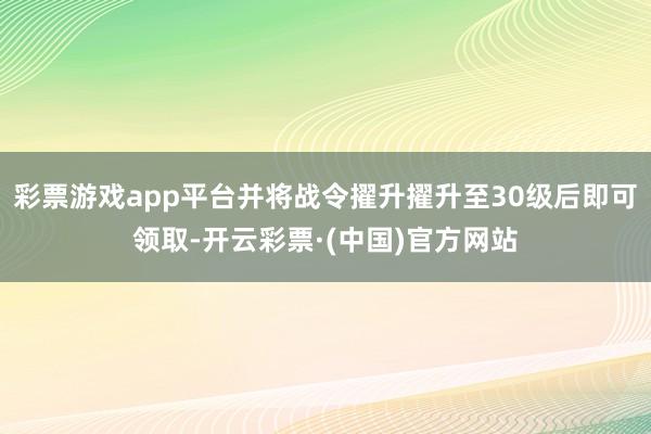 彩票游戏app平台并将战令擢升擢升至30级后即可领取-开云彩票·(中国)官方网站