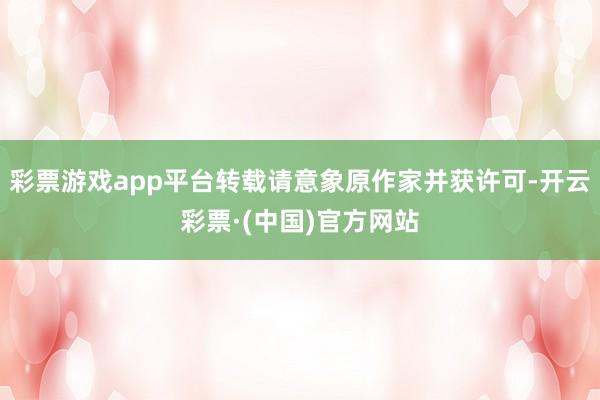 彩票游戏app平台转载请意象原作家并获许可-开云彩票·(中国)官方网站