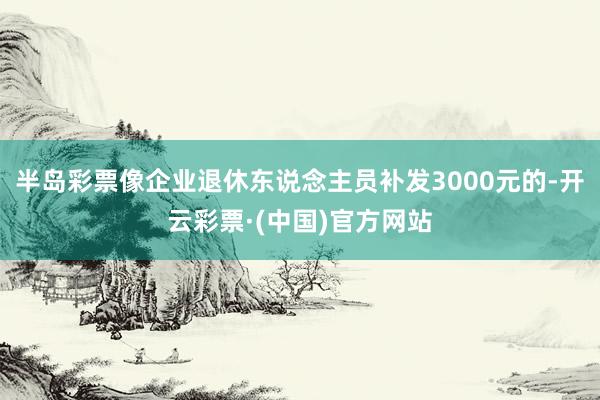 半岛彩票像企业退休东说念主员补发3000元的-开云彩票·(中国)官方网站