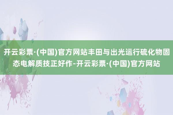 开云彩票·(中国)官方网站丰田与出光运行硫化物固态电解质技正好作-开云彩票·(中国)官方网站