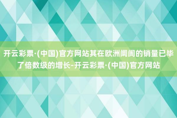 开云彩票·(中国)官方网站其在欧洲阛阓的销量已毕了倍数级的增长-开云彩票·(中国)官方网站