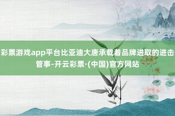 彩票游戏app平台比亚迪大唐承载着品牌进取的进击管事-开云彩票·(中国)官方网站