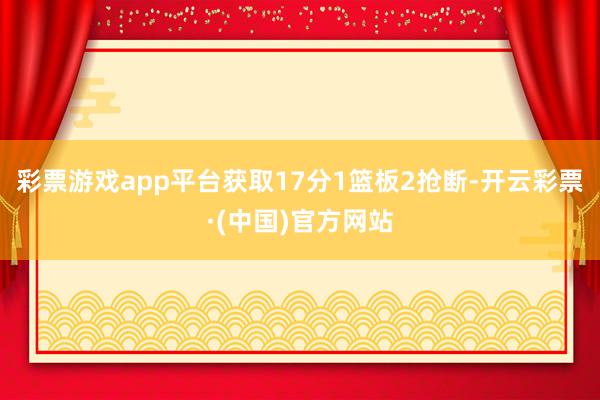 彩票游戏app平台获取17分1篮板2抢断-开云彩票·(中国)官方网站