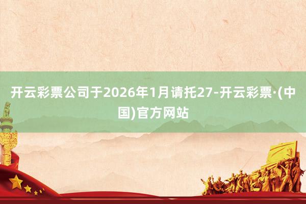 开云彩票公司于2026年1月请托27-开云彩票·(中国)官方网站