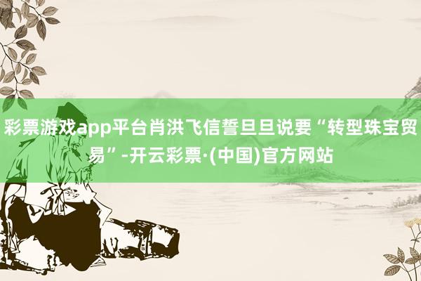 彩票游戏app平台肖洪飞信誓旦旦说要“转型珠宝贸易”-开云彩票·(中国)官方网站