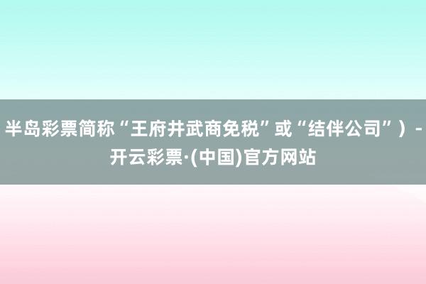 半岛彩票简称“王府井武商免税”或“结伴公司”）-开云彩票·(中国)官方网站