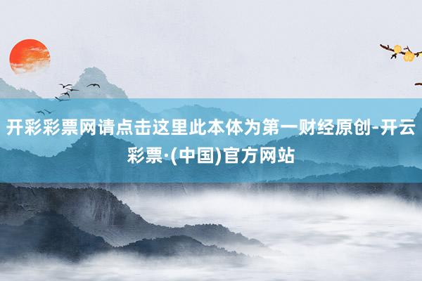 开彩彩票网请点击这里此本体为第一财经原创-开云彩票·(中国)官方网站