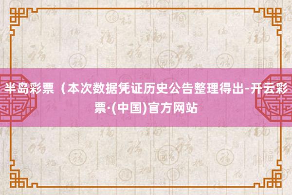 半岛彩票（本次数据凭证历史公告整理得出-开云彩票·(中国)官方网站