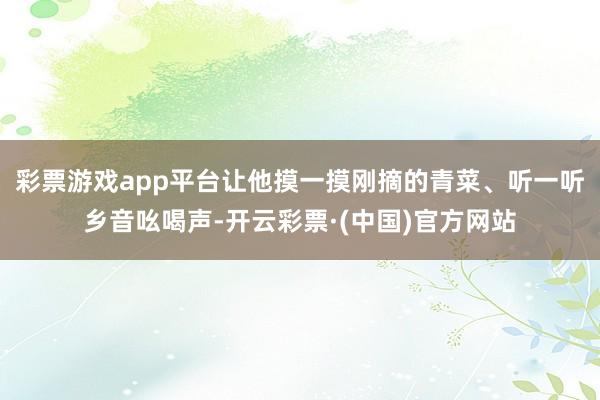 彩票游戏app平台让他摸一摸刚摘的青菜、听一听乡音吆喝声-开云彩票·(中国)官方网站
