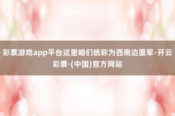 彩票游戏app平台这里咱们统称为西南边面军-开云彩票·(中国)官方网站