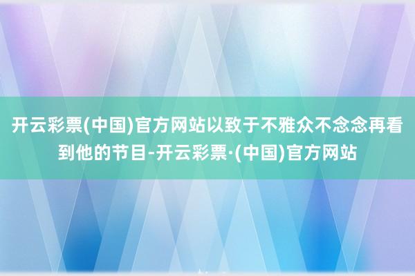 开云彩票(中国)官方网站以致于不雅众不念念再看到他的节目-开云彩票·(中国)官方网站