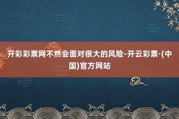 开彩彩票网不然会面对很大的风险-开云彩票·(中国)官方网站