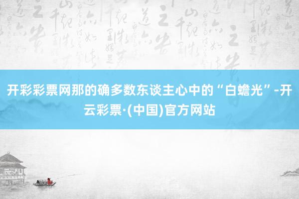 开彩彩票网那的确多数东谈主心中的“白蟾光”-开云彩票·(中国)官方网站