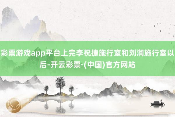 彩票游戏app平台上完李祝捷施行室和刘润施行室以后-开云彩票·(中国)官方网站