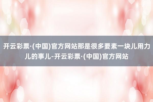 开云彩票·(中国)官方网站那是很多要素一块儿用力儿的事儿-开云彩票·(中国)官方网站
