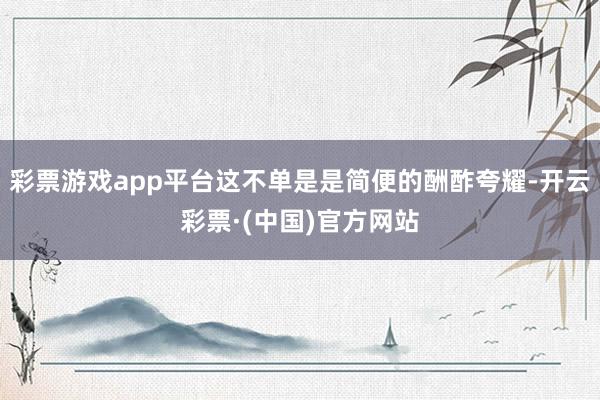 彩票游戏app平台这不单是是简便的酬酢夸耀-开云彩票·(中国)官方网站