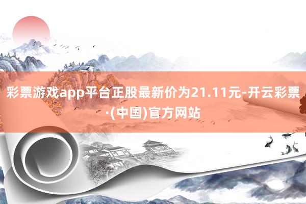 彩票游戏app平台正股最新价为21.11元-开云彩票·(中国)官方网站