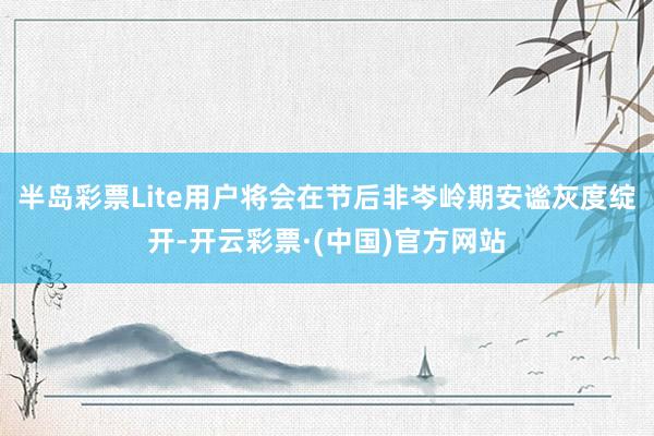 半岛彩票Lite用户将会在节后非岑岭期安谧灰度绽开-开云彩票·(中国)官方网站