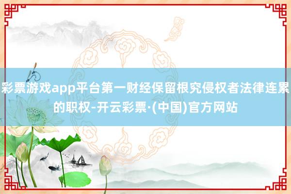 彩票游戏app平台第一财经保留根究侵权者法律连累的职权-开云彩票·(中国)官方网站